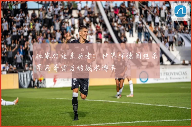 独家对话亲历者：世界杯德国绝杀墨西哥背后的战术博弈