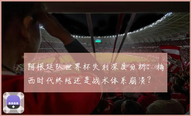 阿根廷队世界杯失利深度分析：梅西时代终结还是战术体系崩溃？