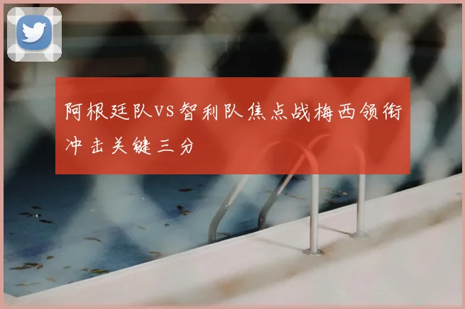 阿根廷队vs智利队焦点战梅西领衔冲击关键三分