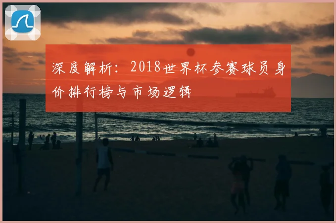 深度解析:2018世界杯参赛球员身价排行榜与市场逻辑