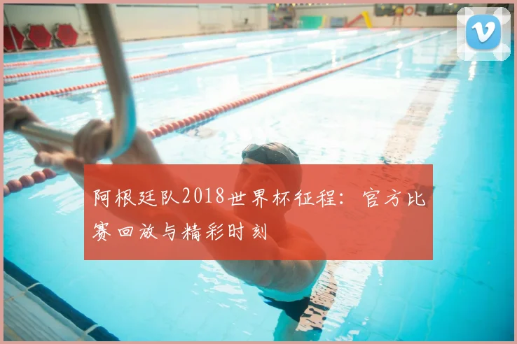 阿根廷队2018世界杯征程：官方比赛回放与精彩时刻