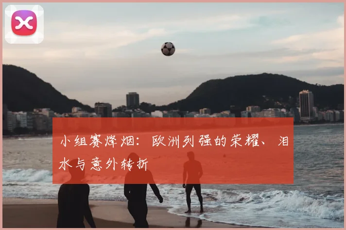 小组赛烽烟：欧洲列强的荣耀、泪水与意外转折