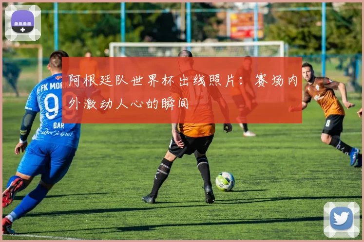 阿根廷队世界杯出线照片：赛场内外激动人心的瞬间