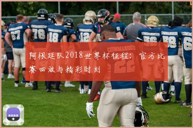 阿根廷队2018世界杯征程：官方比赛回放与精彩时刻