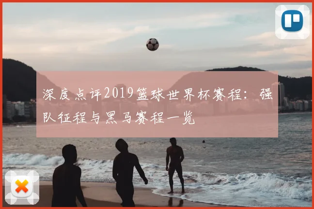 深度点评2019篮球世界杯赛程：强队征程与黑马赛程一览